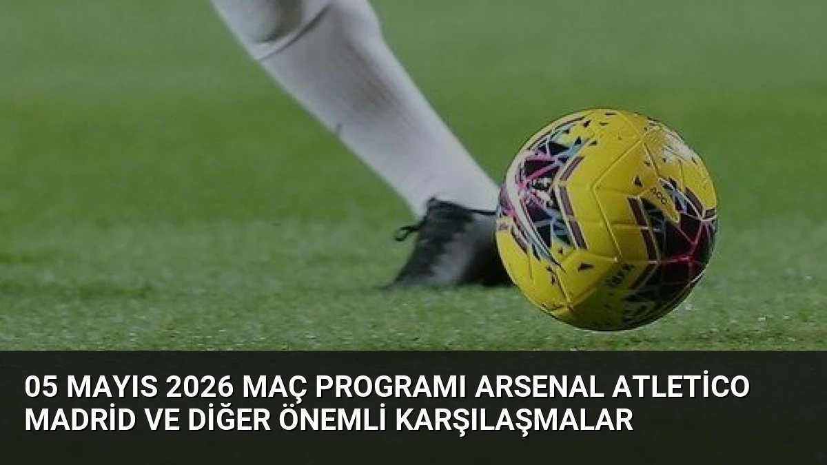 05 Mayıs 2026 Maç Programı Arsenal Atletico Madrid ve Diğer Önemli Karşılaşmalar