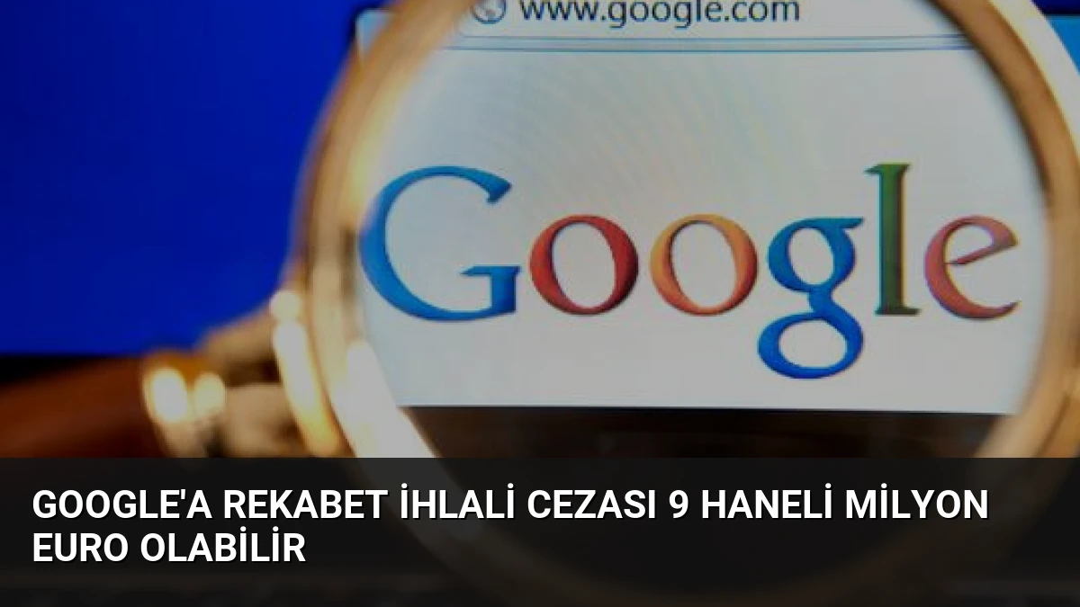 Google’a Rekabet İhlali Cezası 9 Haneli Milyon Euro Olabilir