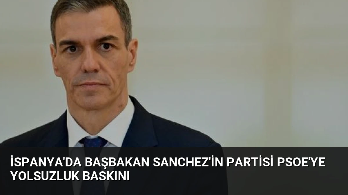 İspanya’da Başbakan Sanchez’in Partisi PSOE’ye Yolsuzluk Baskını