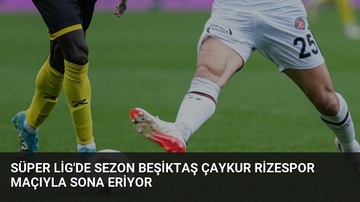 Süper Lig’de Sezon Beşiktaş Çaykur Rizespor Maçıyla Sona Eriyor