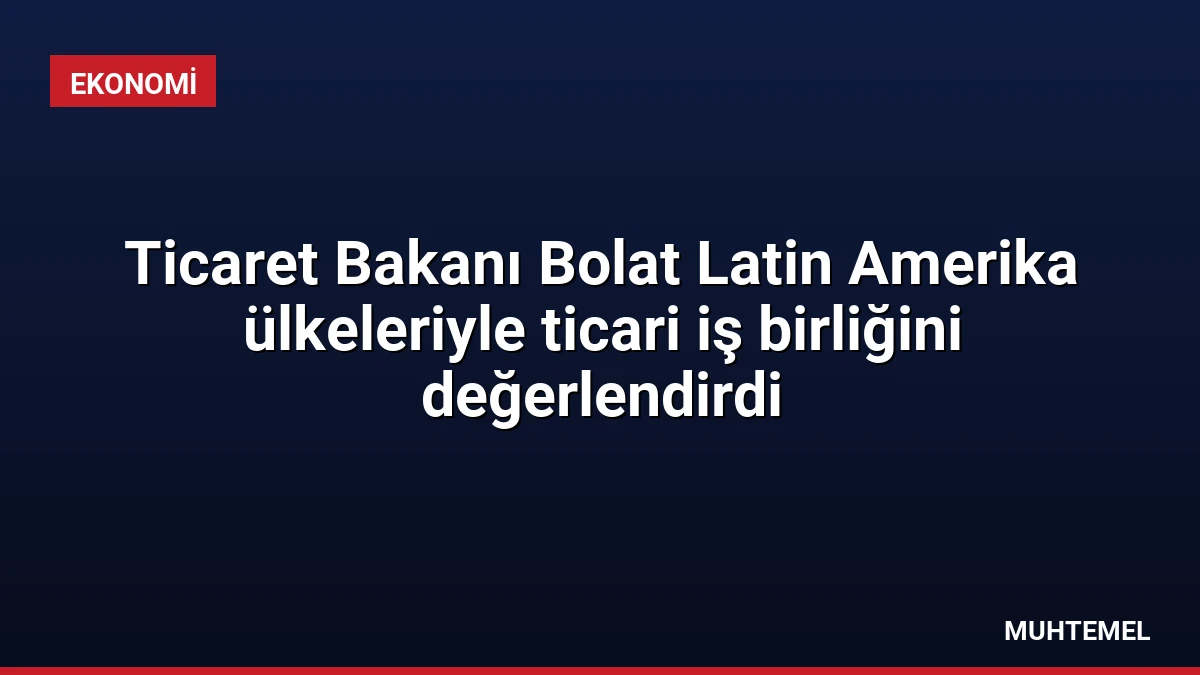 Ticaret Bakanı Bolat Latin Amerika ülkeleriyle ticari iş birliğini değerlendirdi