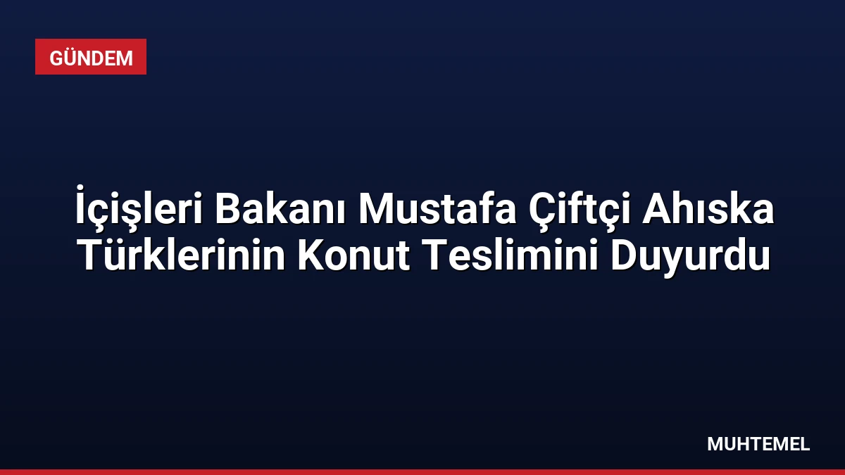 İçişleri Bakanı Mustafa Çiftçi Ahıska Türklerinin Konut Teslimini Duyurdu
