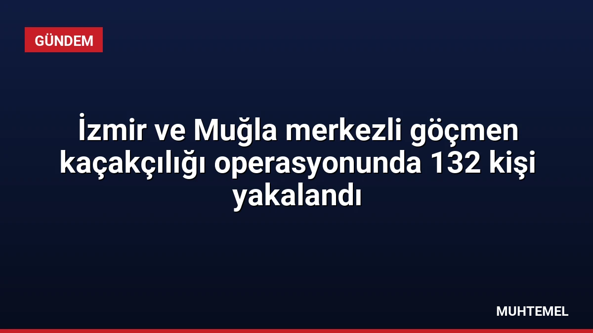 İzmir ve Muğla merkezli göçmen kaçakçılığı operasyonunda 132 kişi yakalandı