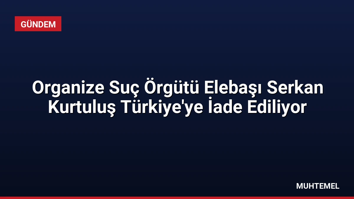 Organize Suç Örgütü Elebaşı Serkan Kurtuluş Türkiye’ye İade Ediliyor