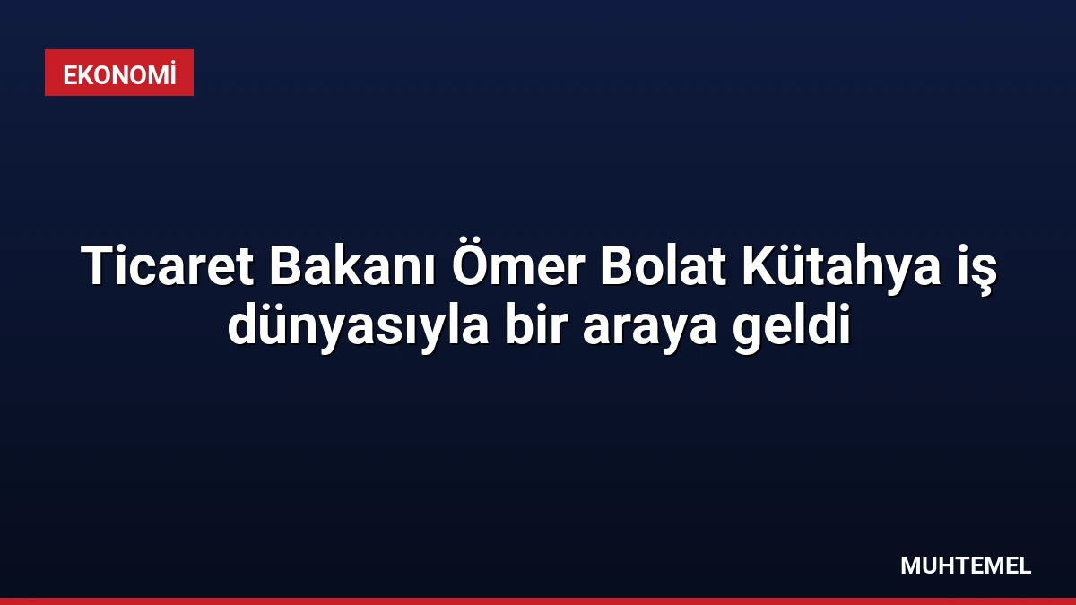 Ticaret Bakanı Ömer Bolat Kütahya iş dünyasıyla bir araya geldi